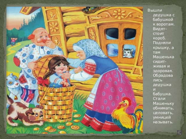 Вышли дедушка с бабушкой к воротам. Видят- стоит короб. Подняли крышку, а там Машенька сидит- живая и здоровая. Обрадовались дедушка и бабушка. Стали Машеньку обнимать, целовать, умницей называть. 