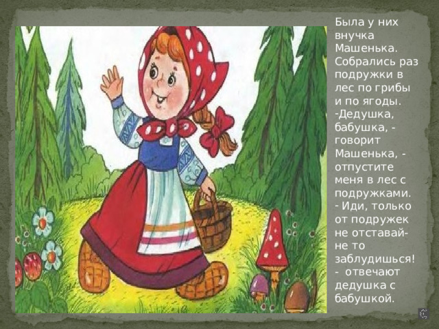 Была у них внучка Машенька. Собрались раз подружки в лес по грибы и по ягоды. Дедушка, бабушка, - говорит Машенька, - отпустите меня в лес с подружками.  Иди, только от подружек не отставай- не то заблудишься!- отвечают дедушка с бабушкой. 