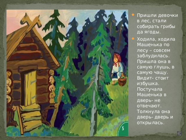 Пришли девочки в лес, стали собирать грибы да ягоды. Ходила, ходила Машенька по лесу – совсем заблудилась. Пришла она в самую глушь, в самую чащу. Видит- стоит избушка. Постучала Машенька в дверь- не отвечают. Толкнула она дверь- дверь и открылась . 