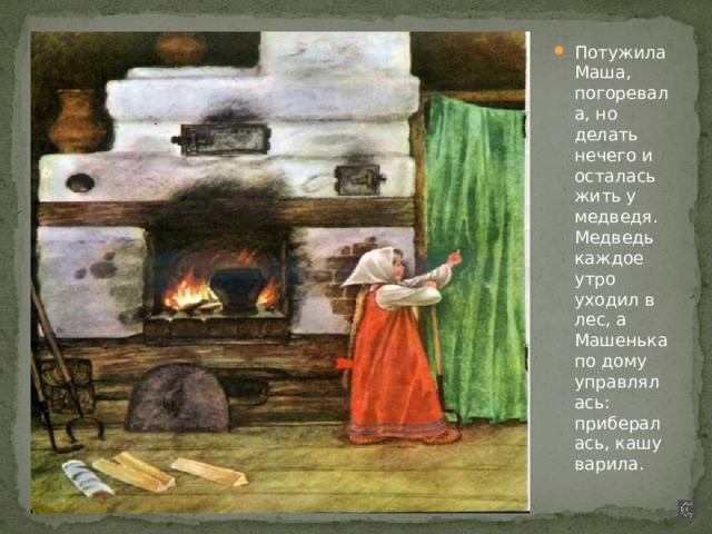 Потужила Маша, погоревала, но делать нечего и осталась жить у медведя. Медведь каждое утро уходил в лес, а Машенька по дому управлялась: прибералась, кашу варила. 