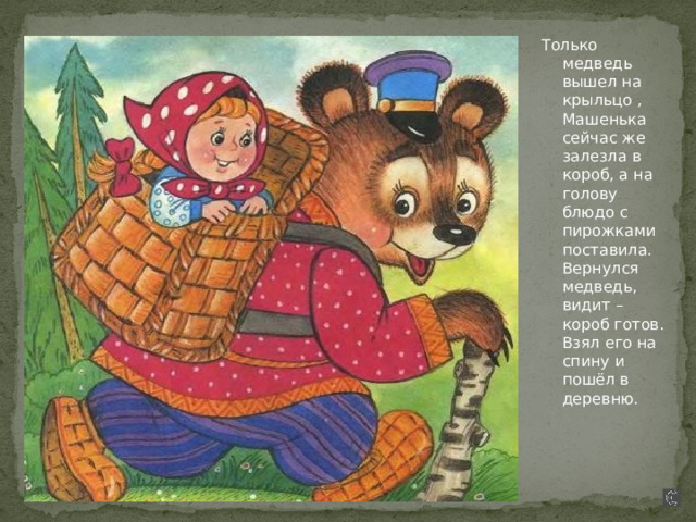Только медведь вышел на крыльцо , Машенька сейчас же залезла в короб, а на голову блюдо с пирожками поставила. Вернулся медведь, видит – короб готов. Взял его на спину и пошёл в деревню. 
