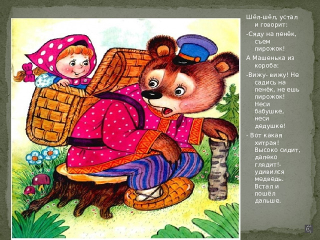 Шёл-шёл, устал и говорит: -Сяду на пенёк, съем пирожок! А Машенька из короба: -Вижу- вижу! Не садись на пенёк, не ешь пирожок! Неси бабушке, неси дедушке! - Вот какая хитрая! Высоко сидит, далеко глядит!- удивился медведь. Встал и пошёл дальше. 