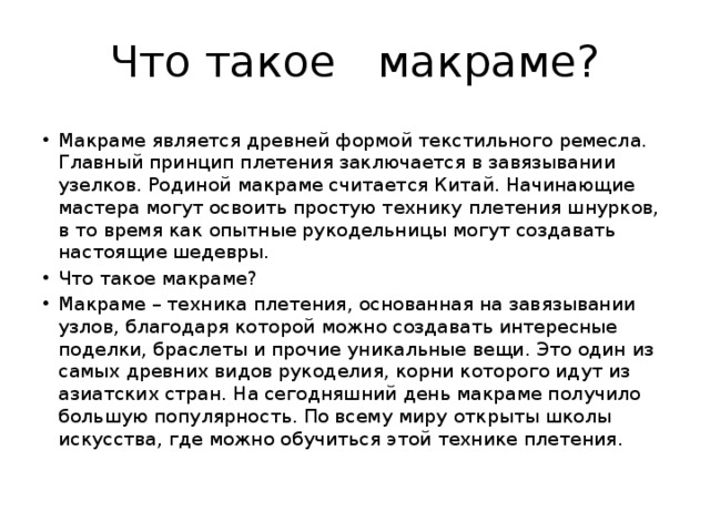 Что такое макраме? Макраме является древней формой текстильного ремесла. Главный принцип плетения заключается в завязывании узелков. Родиной макраме считается Китай. Начинающие мастера могут освоить простую технику плетения шнурков, в то время как опытные рукодельницы могут создавать настоящие шедевры. Что такое макраме? Макраме – техника плетения, основанная на завязывании узлов, благодаря которой можно создавать интересные поделки, браслеты и прочие уникальные вещи. Это один из самых древних видов рукоделия, корни которого идут из азиатских стран. На сегодняшний день макраме получило большую популярность. По всему миру открыты школы искусства, где можно обучиться этой технике плетения. 