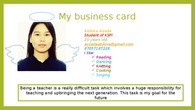 My business card Abilova Aizada Student of KSPI 20 years old ayzadaabilova@gmail.com 87057187228 I like: Reading Reading Dancing Dancing Knitting Knitting Cooking Cooking Singing Singing Being a teacher is a really difficult task which involves a huge responsibility for teaching and upbringing the next generation. This task is my goal for the future 