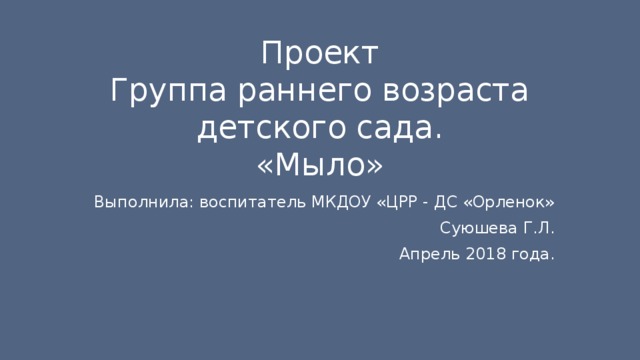 Проект  Группа раннего возраста детского сада.  «Мыло» Выполнила: воспитатель МКДОУ «ЦРР - ДС «Орленок» Суюшева Г.Л. Апрель 2018 года. 