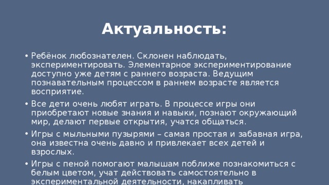 Актуальность: Ребёнок любознателен. Склонен наблюдать, экспериментировать. Элементарное экспериментирование доступно уже детям с раннего возраста. Ведущим познавательным процессом в раннем возрасте является восприятие. Все дети очень любят играть. В процессе игры они приобретают новые знания и навыки, познают окружающий мир, делают первые открытия, учатся общаться. Игры с мыльными пузырями – самая простая и забавная игра, она известна очень давно и привлекает всех детей и взрослых. Игры с пеной помогают малышам поближе познакомиться с белым цветом, учат действовать самостоятельно в экспериментальной деятельности, накапливать практический опыт. 