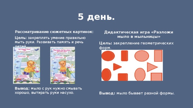 5 день. Дидактическая игра «Разложи мыло в мыльницы» Рассматривание сюжетных картинок: Цель: закрепление геометрических форм. Цель: закреплять умение правильно мыть руки. Развивать память и речь детей.     Вывод: мыло с рук нужно смывать хорошо, вытирать руки насухо. Вывод: мыло бывает разной формы. 