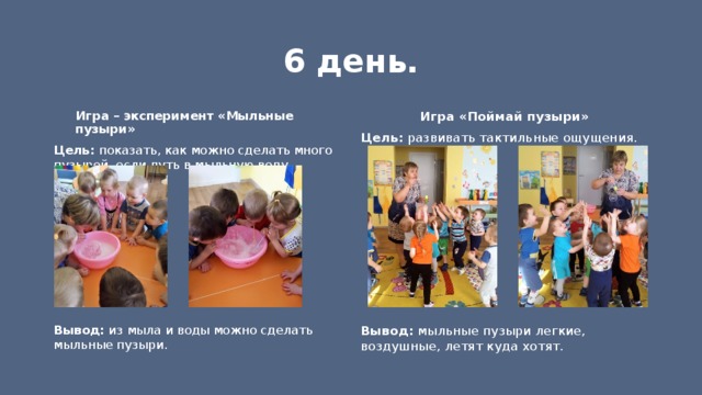 6 день. Игра «Поймай пузыри» Игра – эксперимент «Мыльные пузыри» Цель: развивать тактильные ощущения. Цель: показать, как можно сделать много пузырей, если дуть в мыльную воду.          Вывод: из мыла и воды можно сделать мыльные пузыри.  Вывод: мыльные пузыри легкие, воздушные, летят куда хотят. 