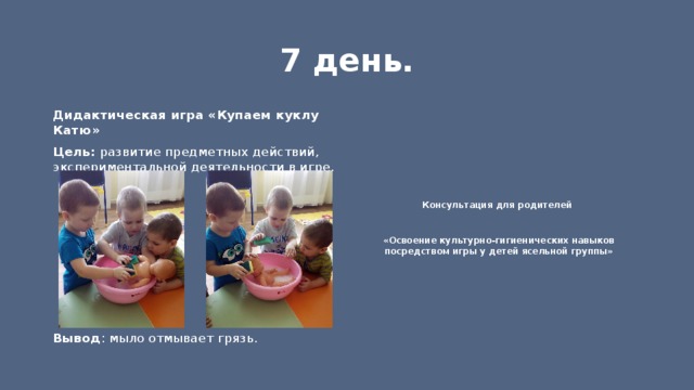 7 день. Консультация для родителей Дидактическая игра «Купаем куклу Катю» Цель: развитие предметных действий, экспериментальной деятельности в игре.  «Освоение культурно-гигиенических навыков посредством игры у детей ясельной группы»     Вывод : мыло отмывает грязь. 