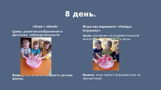 8 день. «Игра с пеной» Игра-эксперимент «Найди игрушку» Цель: развитие экспериментальной деятельности в процессе игры. Цель: развитие воображения и фантазии, наблюдательности.            Вывод : пена прячет игрушки (она не прозрачная). Вывод: из пены легко делать разные формы. 