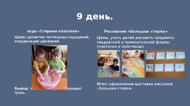 9 день. игра «Стираем платочки» Рисование «Большая стирка» Цель : учить детей рисовать предметы квадратной и прямоугольной формы (платочки и полотенца). Цель: развитие тактильных ощущений, координации движений.            Итог: оформление выставки рисунков «Большая стирка»  Вывод: мыльная вода отстирывает грязь. 