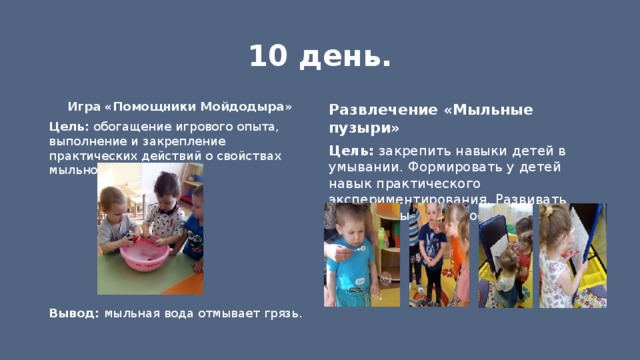 10 день. Игра «Помощники Мойдодыра» Развлечение «Мыльные пузыри» Цель: закрепить навыки детей в умывании. Формировать у детей навык практического экспериментирования. Развивать речевое дыхание, доставить радость. Цель: обогащение игрового опыта, выполнение и закрепление практических действий о свойствах мыльной воды.       Вывод: мыльная вода отмывает грязь. 
