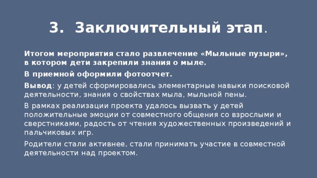 3. Заключительный этап . Итогом мероприятия стало развлечение «Мыльные пузыри», в котором дети закрепили знания о мыле. В приемной оформили фотоотчет. Вывод : у детей сформировались элементарные навыки поисковой деятельности, знания о свойствах мыла, мыльной пены. В рамках реализации проекта удалось вызвать у детей положительные эмоции от совместного общения со взрослыми и сверстниками, радость от чтения художественных произведений и пальчиковых игр. Родители стали активнее, стали принимать участие в совместной деятельности над проектом. 