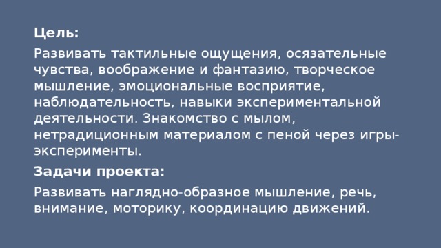 Цель: Развивать тактильные ощущения, осязательные чувства, воображение и фантазию, творческое мышление, эмоциональные восприятие, наблюдательность, навыки экспериментальной деятельности. Знакомство с мылом, нетрадиционным материалом с пеной через игры-эксперименты. Задачи проекта: Развивать наглядно-образное мышление, речь, внимание, моторику, координацию движений. 