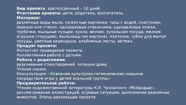 Вид проекта : краткосрочный – 10 дней. Участники проекта: дети, родители, воспитатель. Материал: различные виды мыла, сюжетные картинки, тазы с водой, пластилин, зеркало или стекло, одноразовые стаканчики, одноразовые ложки, трубочки, мыльные пузыри, кукла, венчик, кукольная посуда, мелкие игрушки (тонущие), мыльницы (из картона), платочки, губки для мытья посуды, цветные карандаши, альбомные листы, ватман. Продукт проекта: Фотоотчет проведения проекта. Коллективная работа с детьми. Работа с родителями : разучивание стихотворений, потешек дома. Чтение сказок. Консультация: «Освоение культурно-гигиенических навыков посредством игры у детей ясельной группы» Предварительная работа: Чтение художественной литературы К.И. Чуковского «Мойдодыр», рассматривание иллюстраций, игровые ситуации, выполнение режимных моментов. Этапы реализации проекта. 