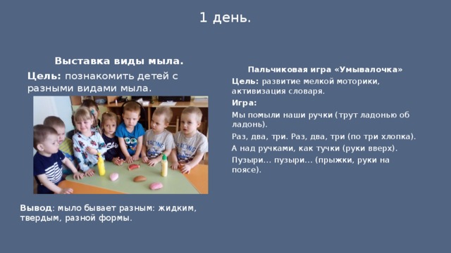 1 день.   Выставка виды мыла. Цель: познакомить детей с разными видами мыла.   Пальчиковая игра «Умывалочка» Цель: развитие мелкой моторики, активизация словаря. Игра: Мы помыли наши ручки (трут ладонью об ладонь). Раз, два, три. Раз, два, три (по три хлопка). А над ручками, как тучки (руки вверх). Пузыри… пузыри… (прыжки, руки на поясе).  Вывод : мыло бывает разным: жидким, твердым, разной формы. 