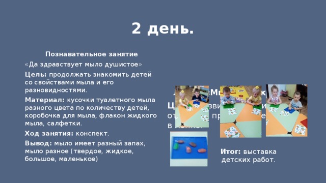 2 день.  Познавательное занятие «Да здравствует мыло душистое» Цель: продолжать знакомить детей со свойствами мыла и его разновидностями. Материал: кусочки туалетного мыла разного цвета по количеству детей, коробочка для мыла, флакон жидкого мыла, салфетки. Ход занятия: конспект. Вывод: мыло имеет разный запах, мыло разное (твердое, жидкое, большое, маленькое) Лепка «Мыло для куклы» Цель: развитие умения отражать простые предметы в лепке. Итог: выставка детских работ. 