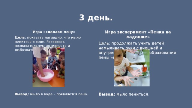 3 день. Игра «сделаем пену» Игра эксперимент «Пенка на ладошке» Цель: продолжать учить детей намыливать руки с внешней и внутренней стороны до образования пены «перчаточек» Цель : показать наглядно, что мыло пениться в воде. Развивать познавательную активность и любознательность.     Вывод: мыло в воде – появляется пена. Вывод: мыло пениться . 