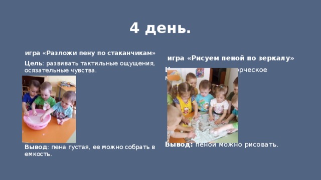 4 день. игра «Разложи пену по стаканчикам» игра «Рисуем пеной по зеркалу» Цель : развивать творческое мышление. Цель : развивать тактильные ощущения, осязательные чувства.  Вывод : пена густая, ее можно собрать в емкость. Вывод: пеной можно рисовать. 