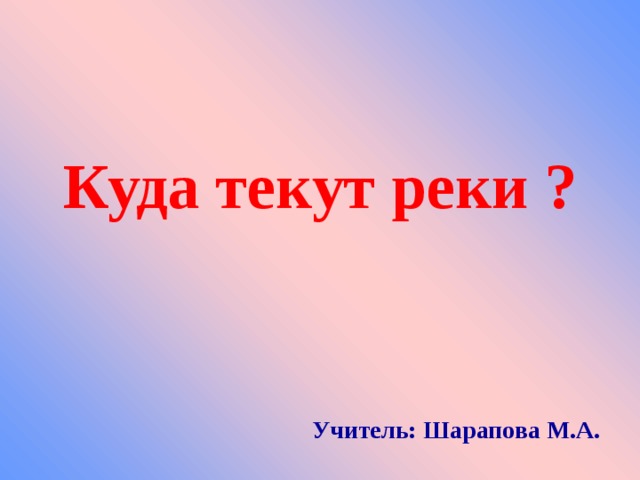  Куда текут реки ?     Учитель: Шарапова М.А. 