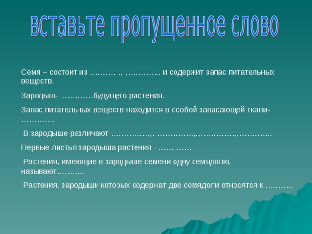 Семя – состоит из …………, ………….. и содержит запас питательных веществ. Зародыш- …………будущего растения. Запас питательных веществ находится в особой запасающей ткани-………….  В зародыше различают ……………,…………….,……………,………….. Первые листья зародыша растения - ………….  Растения, имеющие в зародыше семени одну семядолю, называют………..  Растения, зародыши которых содержат две семядоли относятся к ………..  