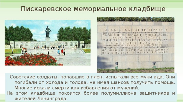 Пискаревское мемориальное кладбище  Советские солдаты, попавшие в плен, испытали все муки ада. Они погибали от холода и голода, не имея шансов получить помощь. Многие искали смерти как избавления от мучений.  На этом кладбище покоится более полумиллиона защитников и жителей Ленинграда.  Но неужели есть что-то ужаснее своей гибели? История показала: хуже смерти может быть война. Она угрожает страданиями не только самому человеку. Но и его близким, его детям. А это намного страшнее собственного ухода из жизни.  