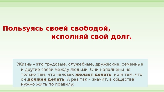 Пользуясь своей свободой,  исполняй свой долг.   Жизнь – это трудовые, служебные, дружеские, семейные и другие связи между людьми. Они наполнены не только тем, что человек желает делать , но и тем, что он должен делать . А раз так – значит, в обществе нужно жить по правилу: 