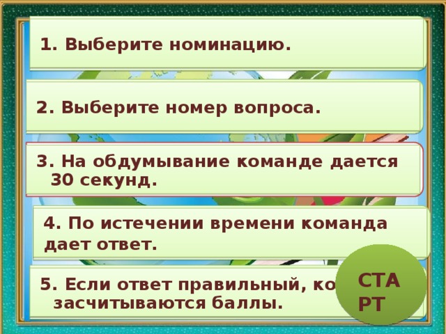 1. Выберите номинацию. 2. Выберите номер вопроса. 3. На обдумывание команде дается 30 секунд. 4. По истечении времени команда дает ответ. СТАРТ 5. Если ответ правильный, команде засчитываются баллы. 