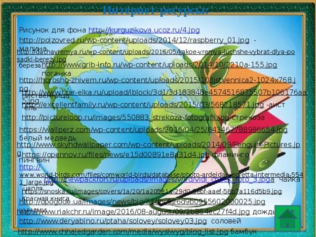 Интернет-ресурсы: Рисунок для фона http://kurguzikova.ucoz.ru/4.jpg  http://polzovred.ru/wp-content/uploads/2014/12/raspberry_01.jpg  - малина http://dachavremya.ru/wp-content/uploads/2016/05/kakoe-vremya-luchshe-vybrat-dlya-posadki-berezy.jpg  береза http://www.grib-info.ru/wp-content/uploads/2014/10/2210a-155.jpg  поганка http://horosho-zhivem.ru/wp-content/uploads/2015/10/listvennica2-1024x768.jpg  лиственница http://www.tzar-elka.ru/upload/iblock/3d1/3d183848e4574516875507b106176aa5.jpg  ель http://excellentfamily.ru/wp-content/uploads/2015/03/568218571.jpg  -аист http://pictureloop.ru/images/550883_strekoza-fotografii.jpg  стрекоза https://wallperz.com/wp-content/uploads/2016/04/25/843467788986654.jpg  белый медведь http://www.skyhdwallpaper.com/wp-content/uploads/2014/09/Penguin-Pictures.jpg  пингвин https://opennov.ru/files/news/e15d00891e8a31d4.jpg  фламинго http:// www.world-birds.com/files/comworld-birds/database/photo-ardeidae-egretta-intermedia-5541_large.jpg  цапля http://newpackfon.ru/uploads/images/v/i/d/vidi_chaek_foto_3.jpg а  чайка https://snoska.ru/images/covers/1a/20/1a205e1a-29d0-5ebf-aaef-58b7a116d5b9.jpg  Красная книга http://opogode.ua/images/news/big/51dbc926d9b0955602000025.jpg  цунами http://www.riakchr.ru/image/2016/08-august/09/2b864ec27f4d.jpg  дождь http://www.deryabino.ru/ptaha/solovey/solovey03.jpg  соловей http://www.chhajedgarden.com/media/wysiwyg/blog_list.jpg  бамбук 