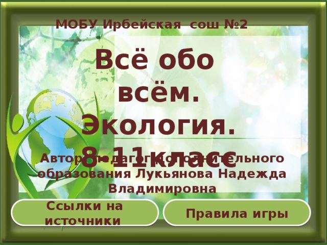 МОБУ Ирбейская сош №2 Всё обо всём. Экология. 8-11класс  Автор: педагог дополнительного образования Лукьянова Надежда Владимировна Правила игры Ссылки на источники  