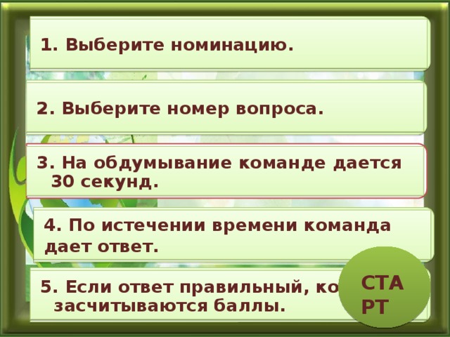 1. Выберите номинацию. 2. Выберите номер вопроса. 3. На обдумывание команде дается 30 секунд. 4. По истечении времени команда дает ответ. СТАРТ 5. Если ответ правильный, команде засчитываются баллы. 