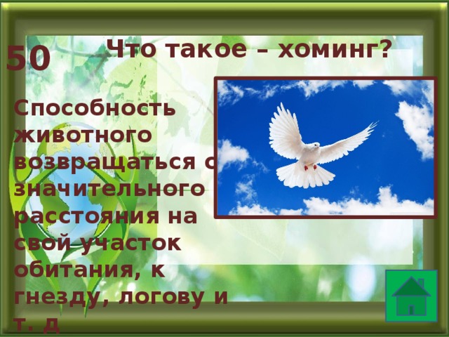 Что такое – хоминг? 50 Способность животного возвращаться со значительного расстояния на свой участок обитания, к гнезду, логову и т. д  