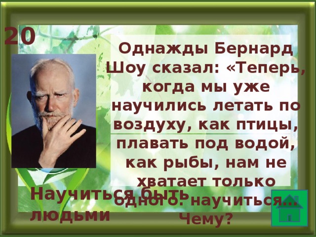 20 Однажды Бернард Шоу сказал: «Теперь, когда мы уже научились летать по воздуху, как птицы, плавать под водой, как рыбы, нам не хватает только одного: научиться… Чему?  Научиться быть людьми   
