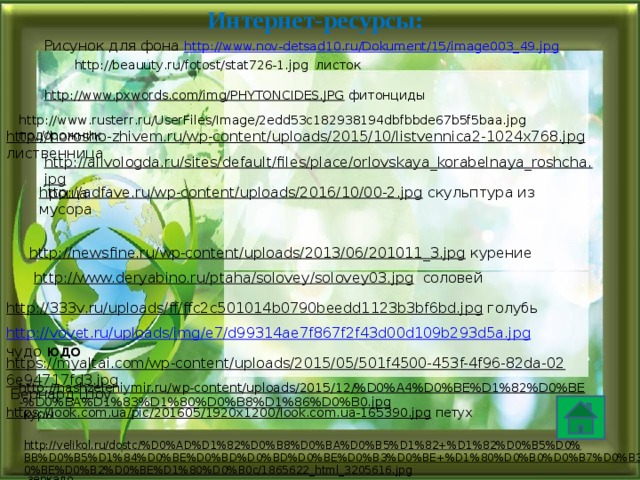 Интернет-ресурсы: Рисунок для фона http://www.nov-detsad10.ru/Dokument/15/image003_49.jpg http://beauuty.ru/fotost/stat726-1.jpg листок http://www.pxwords.com/img/PHYTONCIDES.JPG  фитонциды http://www.rusterr.ru/UserFiles/Image/2edd53c182938194dbfbbde67b5f5baa.jpg подорожник http://horosho-zhivem.ru/wp-content/uploads/2015/10/listvennica2-1024x768.jpg  лиственница http://allvologda.ru/sites/default/files/place/orlovskaya_korabelnaya_roshcha.jpg  роща http://adfave.ru/wp-content/uploads/2016/10/00-2.jpg  скульптура из мусора http://newsfine.ru/wp-content/uploads/2013/06/201011_3.jpg  курение http://www.deryabino.ru/ptaha/solovey/solovey03.jpg  соловей http://333v.ru/uploads/ff/ffc2c501014b0790beedd1123b3bf6bd.jpg  голубь http://vovet.ru/uploads/img/e7/d99314ae7f867f2f43d00d109b293d5a.jpg  чудо юдо https://myaltai.com/wp-content/uploads/2015/05/501f4500-453f-4f96-82da-026e94717fd3.jpg  Бернард Шоу http://nashzeleniymir.ru/wp-content/uploads/2015/12/%D0%A4%D0%BE%D1%82%D0%BE-%D0%BA%D1%83%D1%80%D0%B8%D1%86%D0%B0.jpg  куры https://look.com.ua/pic/201605/1920x1200/look.com.ua-165390.jpg  петух http://velikol.ru/dostc/%D0%AD%D1%82%D0%B8%D0%BA%D0%B5%D1%82+%D1%82%D0%B5%D0%BB%D0%B5%D1%84%D0%BE%D0%BD%D0%BD%D0%BE%D0%B3%D0%BE+%D1%80%D0%B0%D0%B7%D0%B3%D0%BE%D0%B2%D0%BE%D1%80%D0%B0c/1865622_html_3205616.jpg  зеркало 