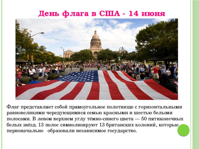 День флага в США - 14 июня Флаг представляет собой прямоугольное полотнище с горизонтальными равновеликими чередующимися семью красными и шестью белыми полосами. В левом верхнем углу тёмно-синего цвета — 50 пятиконечных белых звёзд. 13 полос символизируют 13 британских колоний, которые первоначально образовали независимое государство. 