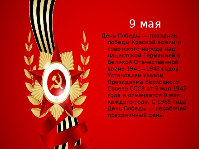 9 мая День Победы — праздник победы Красной армии и советского народа над нацистской Германией в Великой Отечественной войне 1941—1945 годов. Установлен Указом Президиума Верховного Совета СССР от 8 мая 1945 года и отмечается 9 мая каждого года. С 1965 года День Победы — нерабочий праздничный день. 