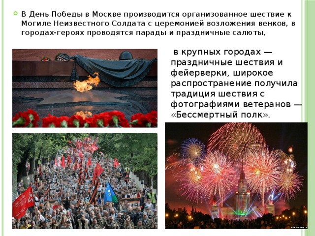 В День Победы в Москве производится организованное шествие к Могиле Неизвестного Солдата с церемонией возложения венков, в городах-героях проводятся парады и праздничные салюты,  в крупных городах — праздничные шествия и фейерверки, широкое распространение получила традиция шествия с фотографиями ветеранов — «Бессмертный полк». 