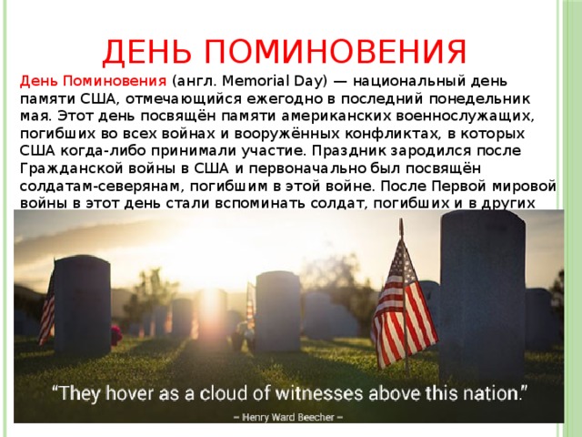 День поминовения День Поминовения (англ. Memorial Day) — национальный день памяти США, отмечающийся ежегодно в последний понедельник мая. Этот день посвящён памяти американских военнослужащих, погибших во всех войнах и вооружённых конфликтах, в которых США когда-либо принимали участие. Праздник зародился после Гражданской войны в США и первоначально был посвящён солдатам-северянам, погибшим в этой войне. После Первой мировой войны в этот день стали вспоминать солдат, погибших и в других военных конфликтах. 