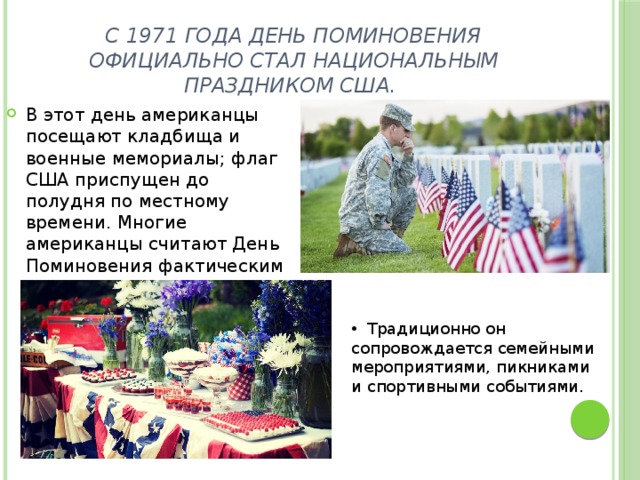 С 1971 года День Поминовения официально стал национальным праздником США. В этот день американцы посещают кладбища и военные мемориалы; флаг США приспущен до полудня по местному времени. Многие американцы считают День Поминовения фактическим началом лета.  Традиционно он сопровождается семейными мероприятиями, пикниками и спортивными событиями. 
