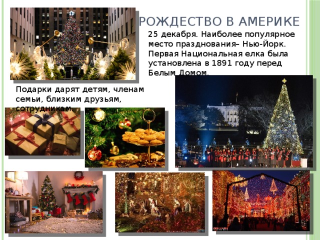 Рождество в Америке 25 декабря. Наиболее популярное место празднования– Нью-Йорк. Первая Национальная елка была установлена в 1891 году перед Белым Домом. Подарки дарят детям, членам семьи, близким друзьям, сотрудникам. 