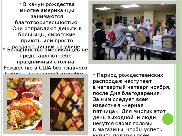* В канун рождества многие американцы занимаются благотворительностью: Они отправляют деньги в больницы, сиротские приюты или просто раздают нищим на улице. * Большинство американцев не представляют себе праздничный стол на Рождество в США без главного блюда – запеченной индейки. * Период рождественских распродаж наступает в четвертый четверг ноября, после Дня благодарения. За ним следует всем известная «черная пятница». Для многих этот день выходной, и люди несутся сломя головы в магазины, чтобы успеть купить подарки всем близким, родным и друзьям. 