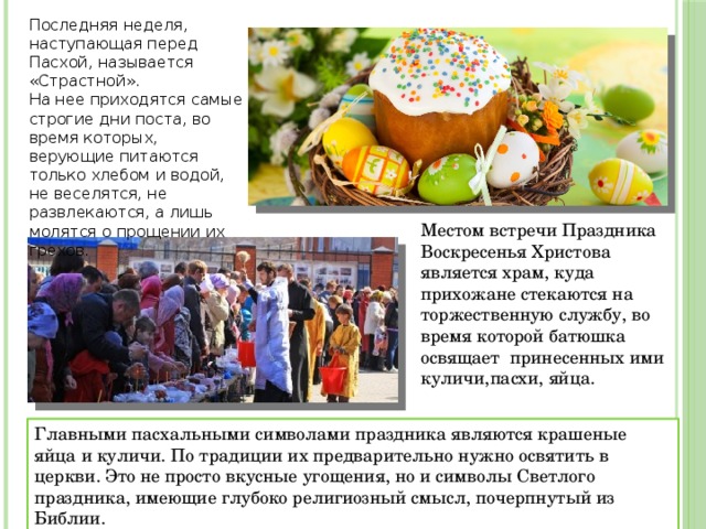 Последняя неделя, наступающая перед Пасхой, называется «Страстной». На нее приходятся самые строгие дни поста, во время которых, верующие питаются только хлебом и водой, не веселятся, не развлекаются, а лишь молятся о прощении их грехов. Местом встречи Праздника Воскресенья Христова является храм, куда прихожане стекаются на торжественную службу, во время которой батюшка освящает принесенных ими куличи,пасхи, яйца. Главными пасхальными символами праздника являются крашеные яйца и куличи. По традиции их предварительно нужно освятить в церкви. Это не просто вкусные угощения, но и символы Светлого праздника, имеющие глубоко религиозный смысл, почерпнутый из Библии. 