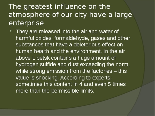 The greatest influence on the atmosphere of our city have a large enterprise They are released into the air and water of harmful oxides, formaldehyde, gases and other substances that have a deleterious effect on human health and the environment. In the air above Lipetsk contains a huge amount of hydrogen sulfide and dust exceeding the norm, while strong emission from the factories – this value is shocking. According to experts, sometimes this content in 4 and even 5 times more than the permissible limits.   