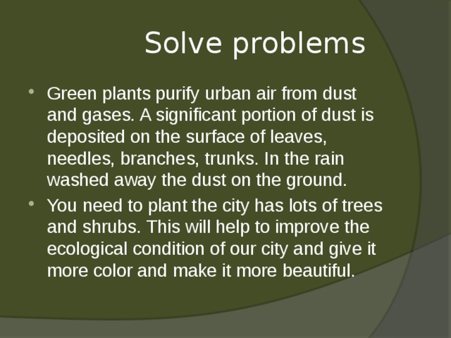  Solve problems Green plants purify urban air from dust and gases. A significant portion of dust is deposited on the surface of leaves, needles, branches, trunks. In the rain washed away the dust on the ground. You need to plant the city has lots of trees and shrubs. This will help to improve the ecological condition of our city and give it more color and make it more beautiful. 