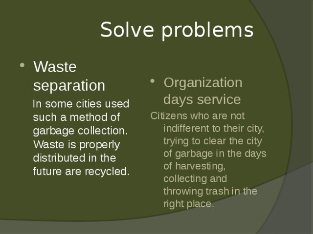  Solve problems Waste separation Organization days service  In some cities used such a method of garbage collection. Waste is properly distributed in the future are recycled. Citizens who are not indifferent to their city, trying to clear the city of garbage in the days of harvesting, collecting and throwing trash in the right place.   