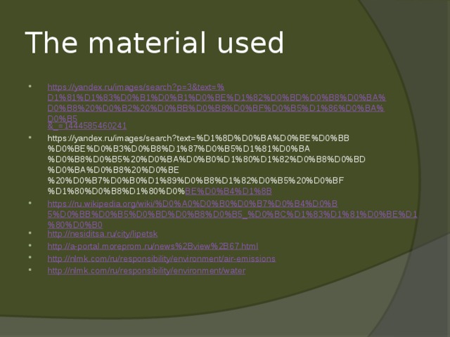 Тhe material used https://yandex.ru/images/search?p=3&text=% D1%81%D1%83%D0%B1%D0%B1%D0%BE%D1%82%D0%BD%D0%B8%D0%BA%D0%B8%20%D0%B2%20%D0%BB%D0%B8%D0%BF%D0%B5%D1%86%D0%BA%D0%B5 &_= 1444585460241 https://yandex.ru/images/search?text=%D1%8D%D0%BA%D0%BE%D0%BB%D0%BE%D0%B3%D0%B8%D1%87%D0%B5%D1%81%D0%BA%D0%B8%D0%B5%20%D0%BA%D0%B0%D1%80%D1%82%D0%B8%D0%BD%D0%BA%D0%B8%20%D0%BE%20%D0%B7%D0%B0%D1%89%D0%B8%D1%82%D0%B5%20%D0%BF%D1%80%D0%B8%D1%80%D0% BE%D0%B4%D1%8B https://ru.wikipedia.org/wiki/%D0%A0%D0%B0%D0%B7%D0%B4%D0%B5%D0%BB%D0%B5%D0%BD%D0%B8%D0%B5_%D0%BC%D1%83%D1%81%D0%BE%D1%80%D0%B0 http://nesiditsa.ru/city/lipetsk http://a-portal.moreprom.ru/news%2Bview%2B67.html http://nlmk.com/ru/responsibility/environment/air-emissions http:// nlmk.com/ru/responsibility/environment/water 