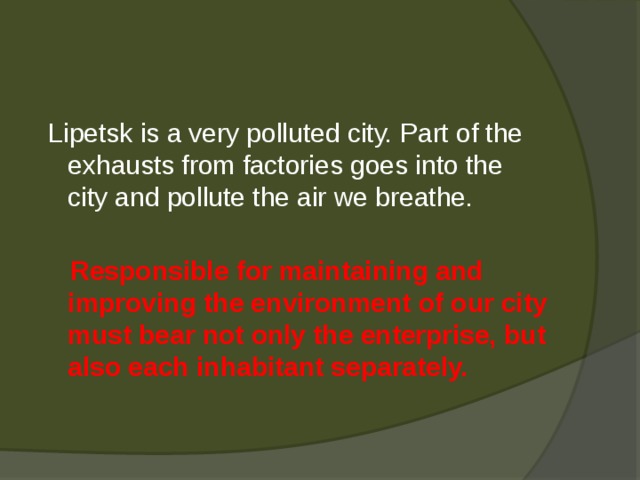  Lipetsk is a very polluted city. Part of the exhausts from factories goes into the city and pollute the air we breathe.   Responsible for maintaining and improving the environment of our city must bear not only the enterprise, but also each inhabitant separately. 