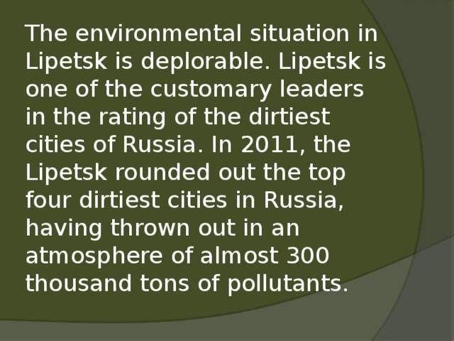 The environmental situation in Lipetsk is deplorable. Lipetsk is one of the customary leaders in the rating of the dirtiest cities of Russia. In 2011, the Lipetsk rounded out the top four dirtiest cities in Russia, having thrown out in an atmosphere of almost 300 thousand tons of pollutants.   