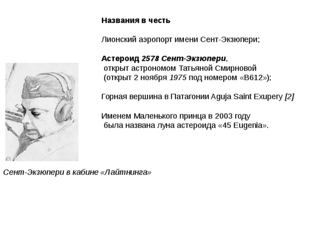 Названия в честь  Лионский аэропорт имени Сент-Экзюпери; Астероид 2578 Сент-Экзюпери ,  открыт астрономом Татьяной Смирновой  (открыт 2 ноября 1975 под номером «B612»); Горная вершина в Патагонии Aguja Saint Exupery [2]  Именем Маленького принца в 2003 году  была названа луна астероида «45 Eugenia».                                           Сент-Экзюпери в кабине «Лайтнинга» 