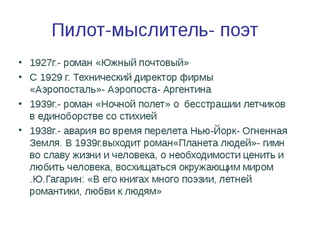 Пилот-мыслитель- поэт 1927г.- роман «Южный почтовый» С 1929 г. Технический директор фирмы «Аэропосталь»- Аэропоста- Аргентина 1939г.- роман «Ночной полет» о бесстрашии летчиков в единоборстве со стихией 1938г.- авария во время перелета Нью-Йорк- Огненная Земля. В 1939г.выходит роман«Планета людей»- гимн во славу жизни и человека, о необходимости ценить и любить человека, восхищаться окружающим миром .Ю.Гагарин: «В его книгах много поэзии, летней романтики, любви к людям» 